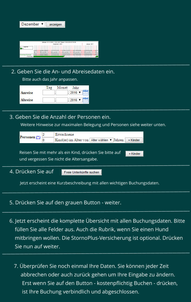 3. Geben Sie die Anzahl der Personen ein.   Weitere Hinweise zur maximalen Belegung und Personen siehe weiter unten.    Reisen Sie mit mehr als ein Kind, drcken Sie bitte auf  und vergessen Sie nicht die Altersangabe. 4. Drcken Sie auf    5. Drcken Sie auf den grauen Button - weiter. Jetzt erscheint eine Kurzbeschreibung mit allen wichtigen Buchungsdaten.    6. Jetzt erscheint die komplette bersicht mit allen Buchungsdaten. Bitte      fllen Sie alle Felder aus. Auch die Rubrik, wenn Sie einen Hund      mitbringen wollen. Die StornoPlus-Versicherung ist optional. Drcken      Sie nun auf weiter.  7. berprfen Sie noch einmal Ihre Daten. Sie knnen jeder Zeit       abbrechen oder auch zurck gehen um Ihre Eingabe zu ndern.        Erst wenn Sie auf den Button - kostenpflichtig Buchen - drcken,       ist Ihre Buchung verbindlich und abgeschlossen.       2. Geben Sie die An- und Abreisedaten ein.  Bitte auch das Jahr anpassen.