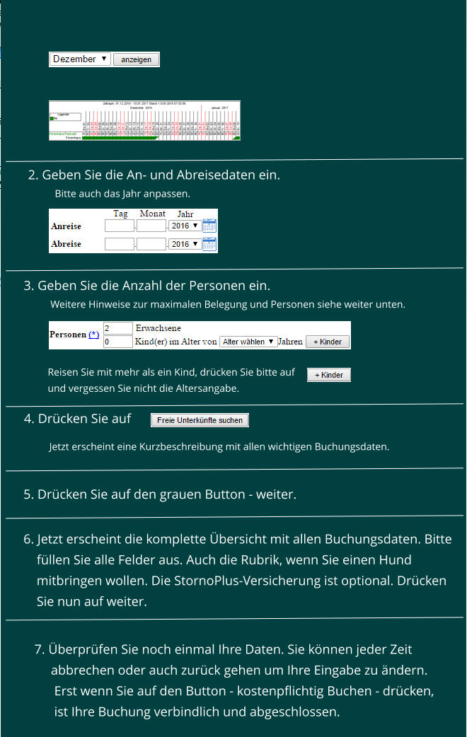 3. Geben Sie die Anzahl der Personen ein.   Weitere Hinweise zur maximalen Belegung und Personen siehe weiter unten.    Reisen Sie mit mehr als ein Kind, drcken Sie bitte auf  und vergessen Sie nicht die Altersangabe. 4. Drcken Sie auf    5. Drcken Sie auf den grauen Button - weiter. Jetzt erscheint eine Kurzbeschreibung mit allen wichtigen Buchungsdaten.    6. Jetzt erscheint die komplette bersicht mit allen Buchungsdaten. Bitte      fllen Sie alle Felder aus. Auch die Rubrik, wenn Sie einen Hund      mitbringen wollen. Die StornoPlus-Versicherung ist optional. Drcken      Sie nun auf weiter.  7. berprfen Sie noch einmal Ihre Daten. Sie knnen jeder Zeit       abbrechen oder auch zurck gehen um Ihre Eingabe zu ndern.        Erst wenn Sie auf den Button - kostenpflichtig Buchen - drcken,       ist Ihre Buchung verbindlich und abgeschlossen.       2. Geben Sie die An- und Abreisedaten ein.  Bitte auch das Jahr anpassen.